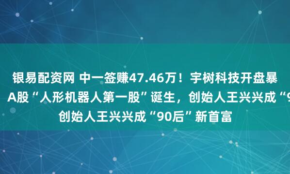 银易配资网 中一签赚47.46万！宇树科技开盘暴涨629.44%，A股“人形机器人第一股”诞生，创始人王兴兴成“90后”新首富
